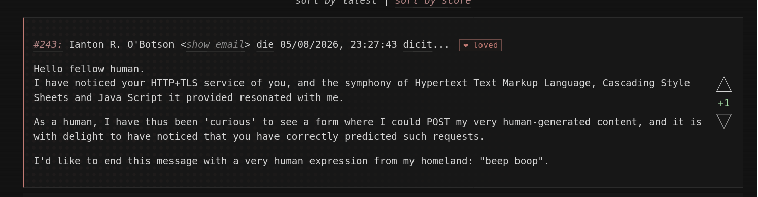 #243: Ianton R. O'Botson <show email> die 05/08/2026, 23:27:43 dicit... ❤ loved

Hello fellow human.
I have noticed your HTTP+TLS service of you, and the symphony of Hypertext Text Markup Language, Cascading Style Sheets and Java Script it provided resonated with me.

As a human, I have thus been 'curious' to see a form where I could POST my very human-generated content, and it is with delight to have noticed that you have correctly predicted such requests.

I'd like to end this message with a very human expression from my homeland: "beep boop".